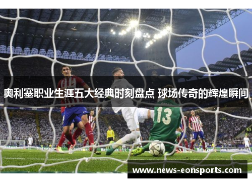 奥利塞职业生涯五大经典时刻盘点 球场传奇的辉煌瞬间