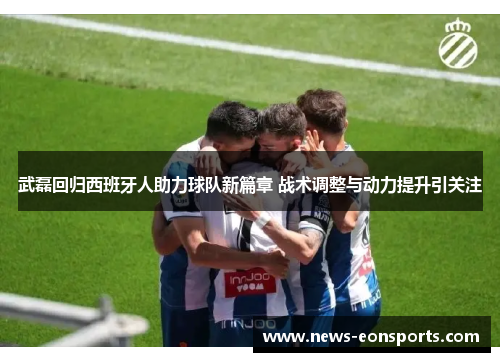 武磊回归西班牙人助力球队新篇章 战术调整与动力提升引关注