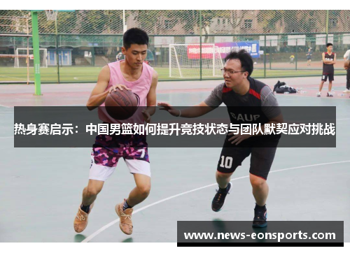 热身赛启示：中国男篮如何提升竞技状态与团队默契应对挑战