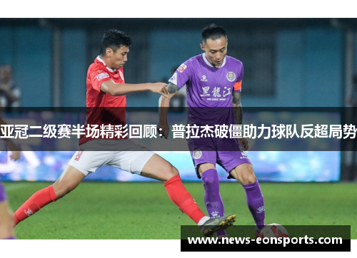 亚冠二级赛半场精彩回顾：普拉杰破僵助力球队反超局势
