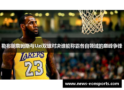 勒布朗詹姆斯与Uzi双雄对决谁能称霸各自领域的巅峰争锋