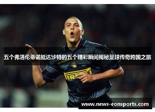 五个弗洛伦蒂诺抵达沙特的五个精彩瞬间揭秘足球传奇跨国之旅