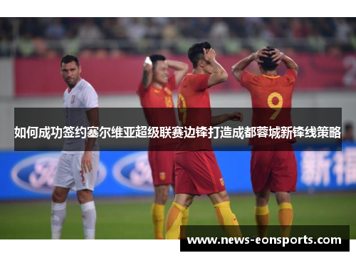 如何成功签约塞尔维亚超级联赛边锋打造成都蓉城新锋线策略 如何成功签约塞尔维亚超级联赛边锋打造成都蓉城新锋线策略
